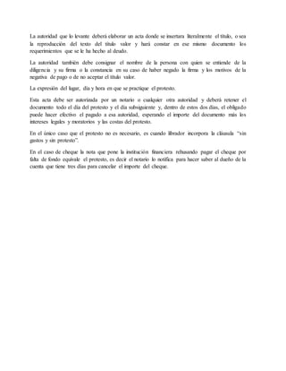 La autoridad que lo levante deberá elaborar un acta donde se insertara literalmente el título, o sea 
la reproducción del texto del título valor y hará constar en ese mismo documento los 
requerimientos que se le ha hecho al deudo. 
La autoridad también debe consignar el nombre de la persona con quien se entiende de la 
diligencia y su firma o la constancia en su caso de haber negado la firma y los motivos de la 
negativa de pago o de no aceptar el título valor. 
La expresión del lugar, día y hora en que se practique el protesto. 
Esta acta debe ser autorizada por un notario o cualquier otra autoridad y deberá retener el 
documento todo el día del protesto y el día subsiguiente y, dentro de estos dos días, el obligado 
puede hacer efectivo el pagado a esa autoridad, esperando el importe del documento más los 
intereses legales y moratorios y las costas del protesto. 
En el único caso que el protesto no es necesario, es cuando librador incorpora la cláusula “sin 
gastos y sin protesto”. 
En el caso de cheque la nota que pone la institución financiera rehusando pagar el cheque por 
falta de fondo equivale el protesto, es decir el notario lo notifica para hacer saber al dueño de la 
cuenta que tiene tres días para cancelar el importe del cheque. 
