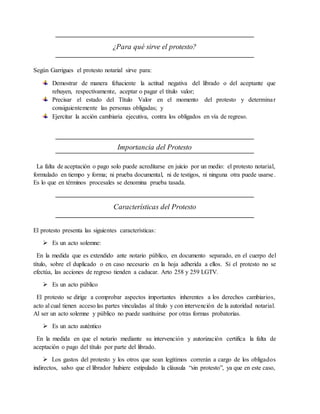 ¿Para qué sirve el protesto? 
Según Garrigues el protesto notarial sirve para: 
Demostrar de manera fehaciente la actitud negativa del librado o del aceptante que 
rehuyen, respectivamente, aceptar o pagar el título valor; 
Precisar el estado del Título Valor en el momento del protesto y determinar 
consiguientemente las personas obligadas; y 
Ejercitar la acción cambiaria ejecutiva, contra los obligados en vía de regreso. 
Importancia del Protesto 
La falta de aceptación o pago solo puede acreditarse en juicio por un medio: el protesto notarial, 
formulado en tiempo y forma; ni prueba documental, ni de testigos, ni ninguna otra puede usarse . 
Es lo que en términos procesales se denomina prueba tasada. 
Características del Protesto 
El protesto presenta las siguientes características: 
 Es un acto solemne: 
En la medida que es extendido ante notario público, en documento separado, en el cuerpo del 
título, sobre el duplicado o en caso necesario en la hoja adherida a ellos. Si el protesto no se 
efectúa, las acciones de regreso tienden a caducar. Arto 258 y 259 LGTV. 
 Es un acto público 
El protesto se dirige a comprobar aspectos importantes inherentes a los derechos cambiarios, 
acto al cual tienen acceso las partes vinculadas al título y con intervención de la autoridad notarial. 
Al ser un acto solemne y público no puede sustituirse por otras formas probatorias. 
 Es un acto auténtico 
En la medida en que el notario mediante su intervención y autorización certifica la falta de 
aceptación o pago del título por parte del librado. 
 Los gastos del protesto y los otros que sean legítimos correrán a cargo de los obligados 
indirectos, salvo que el librador hubiere estipulado la cláusula “sin protesto”, ya que en este caso, 
 