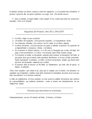 la cláusula produce sus efectos respecto a todos los signatarios y si el portador hace formalizar el 
protesto a pesar de ello, los gastos quedarán a su cargo. Arto. 144, párrafo tercero. 
 Que se extienda en papel sellado como requiere la ley común para todas las actuaciones 
notariales ( Esto es lo Natural). 
Requisitos del Protesto. Arto 262 y 264 LGTV. 
 La fecha y lugar en que se practica 
 El nombre del requirente y de la persona requerida, y el requerimiento hecho 
 Las respuestas obtenidas o los motivos por los cuales no se obtuvo ninguna 
 La firma del notario, y la de la persona con quien se entiende el protesto o la expresión de 
su imposibilidad o resistencia a firmar, si la hubiere 
 En el protesto se deberá expresar, si es del caso, la búsqueda que se hizo del lugar del 
pago o de la presentación y si estuvo o no presente quien debió aceptar o pagar. 
 Si el protesto se realiza en documento separado debe contener la trascripción del título, lo 
que quiere decir que el notario debe reproducir literalmente en el acta, el título protestado. 
Puede reproducirlo al principio o al final o al dorso del protesto, siempre que forme parte 
del texto del documento amparado por su firma. 
 El protesto debe de hacerse en día hábil, no admitiéndose por tanto días de gracia, ni 
legales, ni judiciales. 
Todos estos requisitos que señala la ley, para que se cumplan por el notario, son elementos de 
seguridad que el legislador establece para darle al protesto la solemnidad necesaria de un acto que 
tiene trascendencia en el derecho comercial. 
La falta de cumplimiento de estos requisitos no sólo acarrea la nulidad del protesto sino también 
las responsabilidades que pudieran producirse contra el notario por incumplimiento de sus 
obligaciones legales 
Personas que intervienen en el protesto. 
Fundamentalmente son tres: El tenedor del título, el Notario y el Girado. 
 