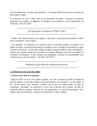 En otras legislaciones no existe esta autorización y el protesto debe hacerse contra la persona que 
debe aceptar o pagar. 
Si la persona a la cual el título debe de ser presentado ha muerto, el protesto se levantará 
igualmente en su nombre y la diligencia se entenderá con sus herederos o con el representante de 
la herencia. Arto 261 LGTV. 
¿En qué lugar se protesta el Título Valor? 
El título valor debe protestarse en los lugares y direcciones en que deba de presentarse el título 
para su aceptación o para su pago. 
Si el domicilio o la residencia de la persona contra la cual debe levantarse el protesto no se 
pudiere encontrar, el protesto puede hacerse en cualquier local, en el lugar de presentación o pago, 
a elección del Notario; y como la ley entiende por lugar de pago el territorio entero del municipio, 
tenemos que el notario puede hacer el protesto en un lugar cualquiera con tal que se encuentre en 
el territorio del municipio, lo que constituye una inseguridad y ausencia de responsabilidad para 
el protesto que es un acto solemne. Arto 260 y 265 LGTV. 
Momento en que debe de realizarse el protesto. 
1.- El Protesto en la Letra de Cambio 
1.1 Protesto por falta de aceptación: 
Según la LGTV en su art. 141, párrafo segundo, reza “que el protesto por falta de aceptación 
debe de realizarse en los plazos fijados para la presentación a la aceptación”; en este sentido, el 
art. 119 del mismo texto normativo establece que la letra de cambio puede ser hasta su 
vencimiento, presentada a la aceptación, es decir, que el protesto que se levante por falta de 
aceptación debe de realizarse dentro de los días subsiguientes a la fecha de presentación, pero 
siempre antes del vencimiento; después del vencimiento es inútil e ineficaz. 
 