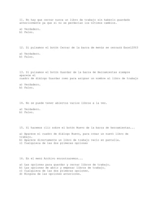 11. No hay que cerrar nunca un libro de trabajo sin haberlo guardado
anteriormente ya que si no se perderían los últimos cambios.
a) Verdadero.
b) Falso.
12. Si pulsamos el botón Cerrar de la barra de menús se cerrará Excel2003
a) Verdadero.
b) Falso.
13. Si pulsamos el botón Guardar de la barra de Herramientas siempre
aparece el
cuadro de diálogo Guardar como para asignar un nombre al libro de trabajo
a) Verdadero.
b) Falso.
14. No se puede tener abiertos varios libros a la vez.
a) Verdadero.
b) Falso.
15. Si hacemos clic sobre el botón Nuevo de la barra de herramientas...
a) Aparece el cuadro de diálogo Nuevo, para crear un nuevo libro de
trabajo.
b) Aparece directamente un libro de trabajo vacío en pantalla.
c) Cualquiera de las dos primeras opciones
16. En el menú Archivo encontraremos...
a) Las opciones para guardar y cerrar libros de trabajo.
b) Las opciones de abrir y empezar libros de trabajo.
c) Cualquiera de las dos primeras opciones.
d) Ninguna de las opciones anteriores.
 