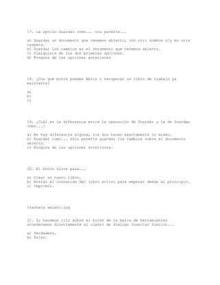 17. La opción Guardar como... nos permite...
a) Guardar un documento que tenemos abierto, con otro nombre o/y en otra
carpeta.
b) Guardar los cambios en el documento que tenemos abierto.
c) Cualquiera de las dos primeras opciones.
d) Ninguna de las opciones anteriores
18. ¿Con qué botón puedes Abrir o recuperar un libro de trabajo ya
existente?
a)
b)
c)
19. ¿Cuál es la diferencia entre la operación de Guardar y la de Guardar
como...?
a) No hay diferencia alguna, los dos hacen exactamente lo mismo.
b) Guardar como... sólo permite guardar los cambios sobre el documento
abierto.
c) Ninguna de las opciones anteriores.
20. El botón sirve para...
a) Crear un nuevo libro.
b) Borrar el contenido del libro activo para empezar desde el principio.
c) Imprimir.
teachers selecc.jpg
21. Si hacemos clic sobre el botón de la barra de herramientas
accederemos directamente al cuadro de diálogo Insertar función...
a) Verdadero.
b) Falso.
 
