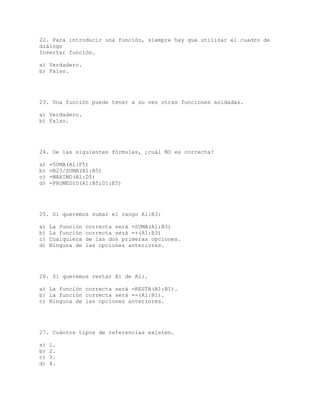 22. Para introducir una función, siempre hay que utilizar el cuadro de
diálogo
Insertar función.
a) Verdadero.
b) Falso.
23. Una función puede tener a su vez otras funciones anidadas.
a) Verdadero.
b) Falso.
24. De las siguientes fórmulas, ¿cuál NO es correcta?
a) =SUMA(A1:F5)
b) =B23/SUMA(A1:B5)
c) =MAXIMO(A1:D5)
d) =PROMEDIO(A1:B5;D1:E5)
25. Si queremos sumar el rango A1:B3:
a) La función correcta será =SUMA(A1:B3)
b) La función correcta será =+(A1:B3)
c) Cualquiera de las dos primeras opciones.
d) Ninguna de las opciones anteriores.
26. Si queremos restar B1 de A1:.
a) La función correcta será =RESTA(A1:B1).
b) La función correcta será =-(A1:B1).
c) Ninguna de las opciones anteriores.
27. Cuántos tipos de referencias existen.
a) 1.
b) 2.
c) 3.
d) 4.
 