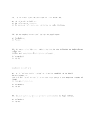 28. La referencia por defecto que utiliza Excel es...
a) La referencia absoluta.
b) La referencia relativa.
c) No existen referencia por defecto, se debe indicar.
29. No se pueden seleccionar celdas no contiguas.
a) Verdadero.
b) Falso.
30. Al hacer clic sobre el identificativo de una columna, se seleccionan
todas las
celdas que contienen datos en esa columna.
a) Verdadero.
b) Falso.
teachers selecc.jpg
31. Al situarnos sobre la esquina inferior derecha de un rango
seleccionado, el
puntero del ratón se convierte en una cruz negra y nos permite copiar el
rango
en cualquier posición.
a) Verdadero.
b) Falso.
32. Existe un botón que nos permite seleccionar la hoja entera.
a) Verdadero.
b) Falso.
 
