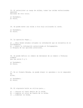 33. Al seleccionar un rango de celdas, todas las celdas seleccionadas
aparecen
marcadas de otro color.
a) Verdadero.
b) Falso.
34. Se puede mover una celda a otra hoja utilizando el ratón.
a) Verdadero.
b) Falso.
35. La operación Pegar...
a) ...deja donde estamos situados la información que se encuentra en el
Portapapeles.
b) ...mueve la información seleccionada al Portapapeles.
c) Ninguna de las opciones anteriores.
36. Se puede definir el número de decimales de un número o fórmulas
siempre
que sea entre 0 y 3.
a) Verdadero.
b) Falso.
37. En el formato Moneda, se puede elegir si queremos o no el separador
de
miles.
a) Verdadero.
b) Falso.
38. El siguiente botón se utiliza para...
a) ...centrar el texto dentro de la celda.
b) ...cambiar el color de fuente de la celda.
c) ...sombrear la celda.
 