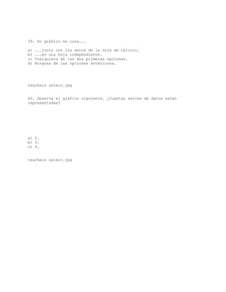 39. Un gráfico se crea...
a) ...junto con los datos de la hoja de cálculo.
b) ...en una hoja independiente.
c) Cualquiera de las dos primeras opciones.
d) Ninguna de las opciones anteriores.
teachers selecc.jpg
40. Observa el gráfico siguiente. ¿Cuántas series de datos están
representadas?
a) 2.
b) 3.
c) 4.
teachers selecc.jpg
 