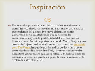 
 Hubo un tiempo en el que el objetivo de los ingenieros era
transmitir voz desde los móviles, no información, no data. La
trascendencia del dispositivo móvil del futuro estaría
demarcada por la calidad con la que se hicieran las
comunicaciones y con la portabilidad del teléfono que las
llevaba a cabo. En este aspecto es en donde Marty Cooper y sus
colegas trabajaron arduamente, según cuenta en una entrevista
para The Verge. Inspirado por las radios de dos vías y por el
comunicador utilizado en Star Trek, la comunicación celular
necesitaba un hardware que la soportase, y Motorola tenías las
antenas y la voluntad puesta en ganar la carrera famosamente
declarada entre ellos y Bell.
Inspiración
 