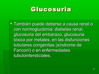Glucosuria

 También puede deberse a causa renal o
  con normoglucémia: diabetes renal,
  glucosuria del embarazo, glucosuria
  tóxica por metales, en las disfunciones
  tubulares congénitas (síndrome de
  Fanconi) o en enfermedades
  tubulointersticiales.

                                        12
 