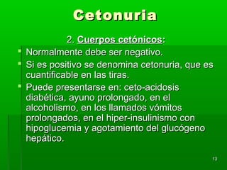 Cetonuria
            2. Cuerpos cetónicos:
 Normalmente debe ser negativo.
 Si es positivo se denomina cetonuria, que es
  cuantificable en las tiras.
 Puede presentarse en: ceto-acidosis
  diabética, ayuno prolongado, en el
  alcoholismo, en los llamados vómitos
  prolongados, en el hiper-insulinismo con
  hipoglucemia y agotamiento del glucógeno
  hepático.

                                             13
 