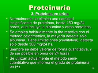 Proteinuria
                  3. Proteinas en orina
   Normalmente se elimina una cantidad
    insignificante de proteínas, hasta 150 mg/24
    horas, que incluye la albúmina y otras proteínas.
   Se emplea habitualmente la tira reactiva con el
    método colorimétrico, la mayoría detecta solo
    albúmina. Tiene limitaciones (cualitativa), detecta
    solo desde 300 mg/24 hs.
   Siempre se debe valorar de forma cuantitativa, y
    de ser posible en orina de 24 horas.
   Se utilizan actualmente el metodo semi-
    cuantitativo que informa el grado de proteinuria
    en (+)                                            14
 
