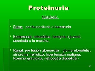 Proteinuria
                    CAUSAS:

 Falsa: por leucocituria o hematuria

 Extrarrenal: ortostática, benigna o juvenil,
  asociada a la marcha.

 Renal: por lesión glomerular : glomerulonefritis,
  síndrome nefrótico, hipertensión maligna,
  toxemia gravídica, nefropatía diabética.-

                                                 16
 