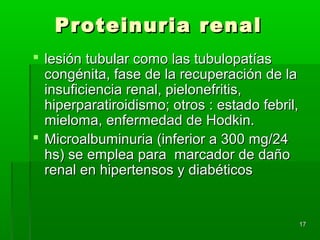 Proteinuria renal
 lesión tubular como las tubulopatías
  congénita, fase de la recuperación de la
  insuficiencia renal, pielonefritis,
  hiperparatiroidismo; otros : estado febril,
  mieloma, enfermedad de Hodkin.
 Microalbuminuria (inferior a 300 mg/24
  hs) se emplea para marcador de daño
  renal en hipertensos y diabéticos


                                                17
 