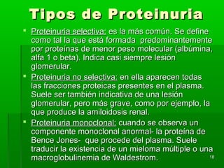Tipos de Proteinuria
 Proteinuria selectiva: es la más común. Se define
  como tal la que está formada predominantemente
  por proteínas de menor peso molecular (albúmina,
  alfa 1 o beta). Indica casi siempre lesión
  glomerular.
 Proteinuria no selectiva: en ella aparecen todas
  las fracciones proteicas presentes en el plasma.
  Suele ser también indicativa de una lesión
  glomerular, pero más grave, como por ejemplo, la
  que produce la amiloidosis renal.
 Proteinuria monoclonal: cuando se observa un
  componente monoclonal anormal- la proteína de
  Bence Jones- que procede del plasma. Suele
  traducir la existencia de un mieloma múltiple o una
  macroglobulinemia de Waldestrom.                  18
 