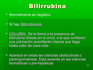 Bilirrubina
 Normalmente es negativo.

 Si hay: Bilirrubinuria.

 COLURIA: Se le llama a la presencia de
  bilirrubina directa en la orina, a la que confieren
  una coloración amarillenta intensa que llega
  hasta color de coca cola.

 Aparece en todas las ictericias obstructivas o
  parenquimatosas. Esta ausente en las ictericias
  hemolíticas o pre-hepáticas                     20
 