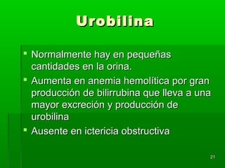 Urobilina

 Normalmente hay en pequeñas
  cantidades en la orina.
 Aumenta en anemia hemolítica por gran
  producción de bilirrubina que lleva a una
  mayor excreción y producción de
  urobilina
 Ausente en ictericia obstructiva

                                          21
 
