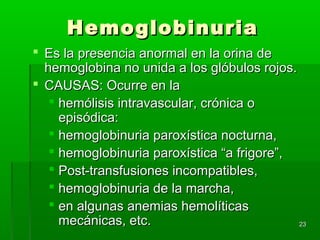 Hemoglobinuria
 Es la presencia anormal en la orina de
  hemoglobina no unida a los glóbulos rojos.
 CAUSAS: Ocurre en la
    hemólisis intravascular, crónica o
     episódica:
    hemoglobinuria paroxística nocturna,
    hemoglobinuria paroxística “a frigore”,
    Post-transfusiones incompatibles,
    hemoglobinuria de la marcha,
    en algunas anemias hemolíticas
     mecánicas, etc.                         23
 