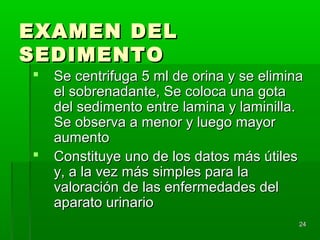 EXAMEN DEL
SEDIMENTO
   Se centrifuga 5 ml de orina y se elimina
    el sobrenadante, Se coloca una gota
    del sedimento entre lamina y laminilla.
    Se observa a menor y luego mayor
    aumento
   Constituye uno de los datos más útiles
    y, a la vez más simples para la
    valoración de las enfermedades del
    aparato urinario
                                           24
 