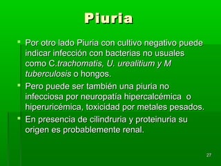 Piuria
 Por otro lado Piuria con cultivo negativo puede
  indicar infección con bacterias no usuales
  como C.trachomatis, U. urealitium y M
  tuberculosis o hongos.
 Pero puede ser también una piuria no
  infecciosa por neuropatía hipercalcémica o
  hiperuricémica, toxicidad por metales pesados.
 En presencia de cilindruria y proteinuria su
  origen es probablemente renal.

                                                    27
 