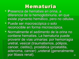 Hematuria
 Presencia de hematíes en orina, a
  diferencia de la hemoglobinuria, en que
  existe pigmento hemático, pero no células.
 Puede ser macroscópica o solo
  reconocible en forma microscópica.
 Normalmente el sedimento de la orina no
  contiene hematíes. La hematuria puede
  provenir de vías urinarias: por hemorragia
  uretral, vesical (traumatismos, pólipos,
  cancer, cistitis)), prostática (prostatitis,
  adenoma, cancer) ,ureteral (generalmente
  por litiasis renal).                         28
 