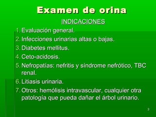 Examen de orina
                    INDICACIONES
1. Evaluación general.
2. Infecciones urinarias altas o bajas.
3. Diabetes mellitus.
4. Ceto-acidosis.
5. Nefropatías: nefritis y síndrome nefrótico, TBC
   renal.
6. Litiasis urinaria.
7. Otros: hemólisis intravascular, cualquier otra
   patología que pueda dañar el árbol urinario.
                                                     3
 