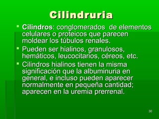 Cilindruria
 Cilindros: conglomerados de elementos
  celulares o proteicos que parecen
  moldear los túbulos renales.
 Pueden ser hialinos, granulosos,
  hemáticos, leucocitarios, céreos, etc.
 Cilindros hialinos tienen la misma
  significación que la albuminuria en
  general, e incluso pueden aparecer
  normalmente en pequeña cantidad;
  aparecen en la uremia prerrenal.

                                       30
 