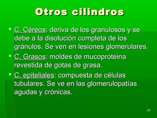 Otros cilindros
 C. Céreos: deriva de los granulosos y se
  debe a la disolución completa de los
  gránulos. Se ven en lesiones glomerulares.
 C. Grasos: moldes de mucoproteina
  revestida de gotas de grasa.
 C. epiteliales: compuesta de células
  tubulares. Se ve en las glomerulopatías
  agudas y crónicas.

                                           34
 