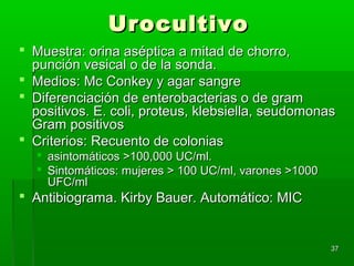 Urocultivo
 Muestra: orina aséptica a mitad de chorro,
  punción vesical o de la sonda.
 Medios: Mc Conkey y agar sangre
 Diferenciación de enterobacterias o de gram
  positivos. E. coli, proteus, klebsiella, seudomonas
  Gram positivos
 Criterios: Recuento de colonias
   asintomáticos >100,000 UC/ml.
   Sintomáticos: mujeres > 100 UC/ml, varones >1000
    UFC/ml
 Antibiograma. Kirby Bauer. Automático: MIC


                                                       37
 