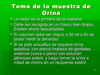 Toma de la muestra de
        Orina
 La mejor es la primera de la mañana.
 Debe ser recogida en un frasco bien limpio.
  Existen ahora descartables.
 El volumen debe ser mayor a 50 ml a fin de
  poder medir la densidad .
 Si se pide urocultivo se requiere orina
  aséptica, con previa limpieza de genitales
  externos (vulva o pene) con solución
  jabonosa estéril, y luego tomar la orina a
  mitad de chorro en un recipiente estéril.
                                                4
 