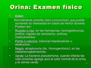 Orina: Examen físico
1.   Color:
     Normalmente amarillo claro (urocromos), que puede
     aumentar su intensidad en casos de menor diuresis.
     Pueden ser:
•    Rosado o roja: en las hematurias, hemoglobinurias,
     porfiria, ingesta de remolacha, anilinas,
     medicamentos.
•    Parda o colurica: ictericias hepatocelular u
     obstructiva.
•    Negra: alcaptonuria (Ac. Homogentísico), en las
     metahemoglobinemias.
•    Verde: La bacteria pseudomona, cuando infecta las
     vías urinarias agrega azul al color normal de la orina,
     y la vemos verde.                                      7
 