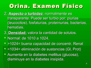 Orina. Examen Físico
2. Aspecto o turbidez: normalmente es
  transparente. Puede ser turbio por: piurias
  (leucocitos), fosfaturias, proteinurias, bacterias,
  hematíes.
3. Densidad: valora la cantidad de solutos.
 Normal: de 1010 a 1024.
 >1024= buena capacidad de concentr. Renal
 <1034= eliminación de sustancias (Gl, Prot)
 Aumenta en la diabetes mellitus (glucosa),
  disminuye en la diabetes insípida.
                                                    8
 
