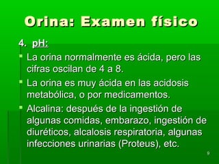 Orina: Examen físico
4. pH:
 La orina normalmente es ácida, pero las
  cifras oscilan de 4 a 8.
 La orina es muy ácida en las acidosis
  metabólica, o por medicamentos.
 Alcalina: después de la ingestión de
  algunas comidas, embarazo, ingestión de
  diuréticos, alcalosis respiratoria, algunas
  infecciones urinarias (Proteus), etc.
                                            9
 