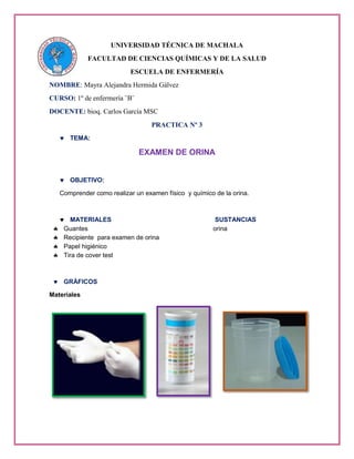 UNIVERSIDAD TÉCNICA DE MACHALA
FACULTAD DE CIENCIAS QUÍMICAS Y DE LA SALUD
ESCUELA DE ENFERMERÍA
NOMBRE: Mayra Alejandra Hermida Gálvez
CURSO: 1º de enfermería ¨B¨
DOCENTE: bioq. Carlos García MSC
PRACTICA Nº 3
TEMA:
EXAMEN DE ORINA
OBJETIVO:
Comprender como realizar un examen físico y químico de la orina.
MATERIALES SUSTANCIAS
Guantes orina
Recipiente para examen de orina
Papel higiénico
Tira de cover test
GRÁFICOS
Materiales
 