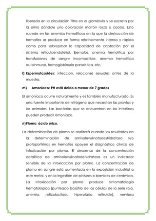 liberada en la circulación filtra en el glomérulo y se excreta por
la orina dándole una coloración marrón rojizo o caoba. Esto
sucede en las anemias hemolíticas en la que la destrucción de
hematíes se produce en forma relativamente intensa y rápida
como para sobrepasar la capacidad de captación por el
sistema retículoendotelial. Ejemplos: anemia hemolítica por
transfusiones

de

sangre

incompatible,

anemia

hemolítica

autoinmune, hemoglobinuria paroxística, etc.
l) Espermatozoides: infección, relaciones sexuales antes de la
muestra.
m)

Amoniaco: PH está ácido o menor de 7 grados

El amoníaco ocurre naturalmente y es también manufacturado. Es
una fuente importante de nitrógeno que necesitan las plantas y
los animales. Las bacterias que se encuentran en los intestinos
pueden producir amoníaco.
n) Plomo: ácido úrico.
La determinación de plomo se realizará cuando los resultados de
la

determinación

de

aminolevulinatodeshidratasa

y/o

protoporfirinas en hematíes apoyen el diagnóstico clínico de
intoxicación por plomo. El descenso de la concentración
catalítica del aminolevulinatodehidratasa es un indicador
sensible de la intoxicación por plomo. La concentración de
plomo en sangre está aumentada en la exposición industrial a
este metal, y en la ingestión de pinturas o barnices de cerámica.
La

intoxicación

por

plomo

produce

sintomatología

hematológica (punteado basófilo de las células de la serie roja,
anemia,

reticulocitosis,

hiperplasia

eritroide),

nerviosa

 