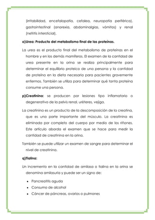 (irritabilidad, encefalopatía, cefalea, neuropatía periférica),
gastrointestinal (anorexia, abdominalgias, vómitos) y renal
(nefritis intersticial).
o) Urea: Producto del metabolismo final de las proteínas.
La urea es el producto final del metabolismo de proteínas en el
hombre y en los demás mamíferos. El examen de la cantidad de
urea presente en la orina se realiza principalmente para
determinar el equilibrio proteico de una persona y la cantidad
de proteína en la dieta necesaria para pacientes gravemente
enfermos. También se utiliza para determinar qué tanta proteína
consume una persona.
p) Creatinina: se producen por lesiones tipo inflamatorio o
degenerativo de la pelvis renal, uréteres, vejiga.
La creatinina es un producto de la descomposición de la creatina,
que es una parte importante del músculo. La creatinina es
eliminada por completo del cuerpo por medio de los riñones.
Este artículo aborda el examen que se hace para medir la
cantidad de creatinina en la orina.
También se puede utilizar un examen de sangre para determinar el
nivel de creatinina.
q) Tialina:
Un incremento en la cantidad de amilasa o tialina en la orina se
denomina amilasuria y puede ser un signo de:
Pancreatitis aguda
Consumo de alcohol
Cáncer de páncreas, ovarios o pulmones

 