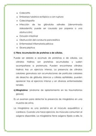 Colecistitis
Embarazo tubárico ectópico o con ruptura
Colecistopatía
Infección

de

las

glándulas

salivales

(denominada

sialoadenitis; puede ser causada por paperas o una
obstrucción)
Oclusión intestinal
Obstrucción del conducto pancreático
Enfermedad inflamatoria pélvica
Úlcera péptica
r) Fibra: Acumulación de proteínas o de células.
Puede ser debido a acúmulo de proteínas o de células. Los
cilindros

hialinos

acompañarse a

son

proteínas

acumuladas

proteinuria. Pueden

y

encontrarse

suelen
cilindros

hialinos tras un ejercicio intenso. La presencia de cilindros
celulares granulosos son acumulaciones de partículas celulares
de desecho de glóbulos blancos y células epiteliales, pueden
aparecer tras el ejercicio intenso y en diversas enfermedades
renales.
s) Mioglobina: (síndrome de aplastamiento en los traumatismos
graves)
Es un examen para detectar la presencia de mioglobina en una
muestra de orina.
La mioglobina es una proteína en el músculo esquelético y
cardiaco. Cuando uno hace ejercicio, los músculos consumen el
oxígeno disponible. La mioglobina tiene oxígeno fijado a ella, lo

 