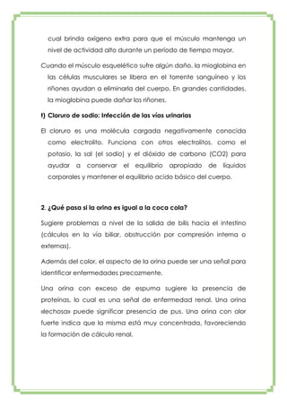cual brinda oxígeno extra para que el músculo mantenga un
nivel de actividad alto durante un período de tiempo mayor.
Cuando el músculo esquelético sufre algún daño, la mioglobina en
las células musculares se libera en el torrente sanguíneo y los
riñones ayudan a eliminarla del cuerpo. En grandes cantidades,
la mioglobina puede dañar los riñones.
t) Cloruro de sodio: Infección de las vías urinarias
El cloruro es una molécula cargada negativamente conocida
como electrolito. Funciona con otros electrolitos, como el
potasio, la sal (el sodio) y el dióxido de carbono (CO2) para
ayudar

a

conservar

el

equilibrio

apropiado

de

líquidos

corporales y mantener el equilibrio acido básico del cuerpo.

2. ¿Qué pasa si la orina es igual a la coca cola?
Sugiere problemas a nivel de la salida de bilis hacia el intestino
(cálculos en la vía biliar, obstrucción por compresión interna o
externas).
Además del color, el aspecto de la orina puede ser una señal para
identificar enfermedades precozmente.
Una orina con exceso de espuma sugiere la presencia de
proteínas, lo cual es una señal de enfermedad renal. Una orina
«lechosa» puede significar presencia de pus. Una orina con olor
fuerte indica que la misma está muy concentrada, favoreciendo
la formación de cálculo renal.

 