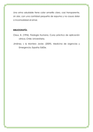 Una orina saludable tiene color amarillo claro, casi transparente,
sin olor, con una cantidad pequeña de espuma y no causa dolor
o incomodidad al orinar.

BIBLIOGRAFÍA:
Claus, B. (1994). Fisiología Humana, Curso práctico de aplicación
clínica. Chile: Universitaria.
Jiménez, L & Montero Javier. (2009). Medicina de Urgencias y
Emergencia. España: EdiDe.

 