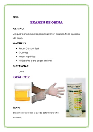 TEMA:

EXAMEN DE ORINA
OBJETIVO:
Adquirir conocimientos para realizar un examen físico-químico
de orina.
MATERIALES
Papel Combur Test
Guantes
Papel higiénico
Recipiente para coger la orina

SUSTANCIAS:
Orina

GRÁFICOS:

NOTA:
El examen de orina se lo puede determinar de tres
maneras:

 