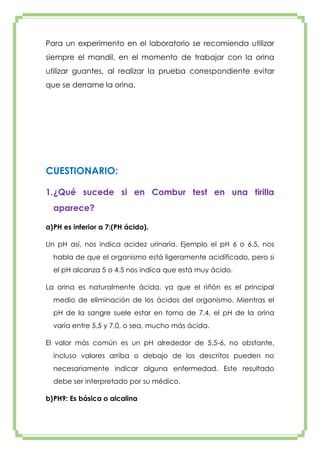 Para un experimento en el laboratorio se recomienda utilizar
siempre el mandil, en el momento de trabajar con la orina
utilizar guantes, al realizar la prueba correspondiente evitar
que se derrame la orina.

CUESTIONARIO:
1. ¿Qué sucede si en Combur test en una tirilla
aparece?
a) PH es inferior a 7:(PH ácido).
Un pH así, nos indica acidez urinaria. Ejemplo el pH 6 o 6.5, nos
habla de que el organismo está ligeramente acidificado, pero si
el pH alcanza 5 o 4.5 nos indica que está muy ácido.
La orina es naturalmente ácida, ya que el riñón es el principal
medio de eliminación de los ácidos del organismo. Mientras el
pH de la sangre suele estar en torno de 7,4, el pH de la orina
varía entre 5,5 y 7,0, o sea, mucho más ácida.
El valor más común es un pH alrededor de 5,5-6, no obstante,
incluso valores arriba o debajo de los descritos pueden no
necesariamente indicar alguna enfermedad. Este resultado
debe ser interpretado por su médico.
b) PH9: Es básica o alcalina

 