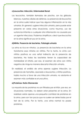 c) Leucocitos: Infección, Enfermedad Renal
Los leucocitos, también llamados de piocitos, son los glóbulos
blancos, nuestras células de defensa. La presencia de leucocitos
en la orina suele indicar que hay alguna inflamación en la vías
urinarias. En general, sugiere infección urinaria, pero puede estar
presente en varias otras situaciones, como traumas, uso de
sustancias irritantes o cualquier otra inflamación no causada por
un agente infeccioso. Podemos simplificar y decir que leucocitos
en la orina significan pus en la orina.
d) Nitrito: Presencia de bacterias, Patología urinaria
La orina es rica en nitratos. La presencia de bacterias en la orina
transforma esos nitratos en nitritos. Por lo tanto, la cinta con
nitritos positivos es una señal indirecta de la presencia de
bacterias. No todas las bacterias tienen la capacidad de
metabolizar el nitrato, por eso, el examen de orina con nitrito
negativo de ninguna manera descarta infección urinaria.
En realidad, el análisis de orina apenas sugiere infección. La
presencia de hematíes, asociado a leucocitos y nitritos positivos,
habla mucho a favor de una infección urinaria, no obstante el
examen más confiable es el urocultivo.
e) Proteínas: Daño Glomerular
La mayoría de las proteínas no son filtradas por el riñón, por eso, en
situaciones normales, no deben estar presentes en la orina. En
realidad, existe apenas una pequeña cantidad de proteínas en
la orina, pero son tan pocas que no suelen ser detectadas por el
test de la cinta. Por lo tanto, una orina normal no posee
proteínas.

 