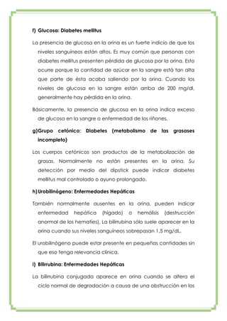 f) Glucosa: Diabetes mellitus
La presencia de glucosa en la orina es un fuerte indicio de que los
niveles sanguíneos están altos. Es muy común que personas con
diabetes mellitus presenten pérdida de glucosa por la orina. Esto
ocurre porque la cantidad de azúcar en la sangre está tan alta
que parte de ésta acaba saliendo por la orina. Cuando los
niveles de glucosa en la sangre están arriba de 200 mg/dl,
generalmente hay pérdida en la orina.
Básicamente, la presencia de glucosa en la orina indica exceso
de glucosa en la sangre o enfermedad de los riñones.
g) Grupo

cetónico:

Diabetes

(metabolismo

de

las

grasases

incompleto)
Los cuerpos cetónicos son productos de la metabolización de
grasas. Normalmente no están presentes en la orina. Su
detección por medio del dipstick puede indicar diabetes
mellitus mal controlado o ayuno prolongado.
h) Urobilinógeno: Enfermedades Hepáticas
También normalmente ausentes en la orina, pueden indicar
enfermedad

hepática

(hígado)

o

hemólisis

(destrucción

anormal de los hematíes). La bilirrubina sólo suele aparecer en la
orina cuando sus niveles sanguíneos sobrepasan 1,5 mg/dL.
El urobilinógeno puede estar presente en pequeñas cantidades sin
que eso tenga relevancia clínica.
i) Bilirrubina: Enfermedades Hepáticas
La bilirrubina conjugada aparece en orina cuando se altera el
ciclo normal de degradación a causa de una obstrucción en los

 