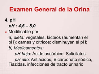 Examen General de la Orina
4. pH
pH : 4,6 – 8,0
 Modificable por:
a) dieta: vegetales, lácteos (aumentan el
pH); carnes y cítricos: disminuyen el pH;
b) Medicamentos:
pH bajo: Ácido ascórbico, Salicilatos
pH alto: Antiácidos, Bicarbonato sódico,
Tiazidas, infecciones de tracto urinario
 