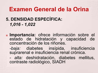 Examen General de la Orina
5. DENSIDAD ESPECÍFICA:
1,016 - 1,022
 Importancia: ofrece información sobre el
estado de hidratación y capacidad de
concentración de los riñones.
-baja: diabetes insípida, insuficiencia
suprarenal e insuficiencia renal crónica.
- alta: deshidratación, diabetes mellitus,
contraste radiológico, SIADH
 