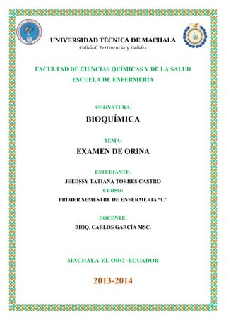 UNIVERSIDAD TÉCNICA DE MACHALA
Calidad, Pertinencia y Calidez

FACULTAD DE CIENCIAS QUÍMICAS Y DE LA SALUD
ESCUELA DE ENFERMERÍA

ASIGNATURA:

BIOQUÍMICA
TEMA:

EXAMEN DE ORINA
ESTUDIANTE:
JEEDSSY TATIANA TORRES CASTRO
CURSO:
PRIMER SEMESTRE DE ENFERMERIA “C”

DOCENTE:
BIOQ. CARLOS GARCÍA MSC.

MACHALA-EL ORO -ECUADOR

2013-2014

 