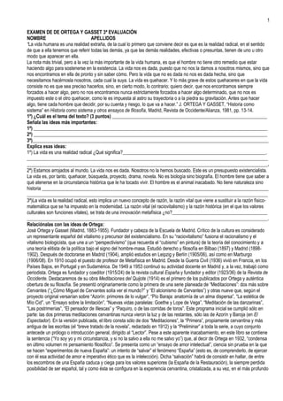 EXAMEN DE DE ORTEGA Y GASSET 3ª EVALUACIÓN<br />NOMBREAPELLIDOS<br />“La vida humana es una realidad extraña, de la cual lo primero que conviene decir es que es la realidad radical, en el sentido de que a ella tenemos que referir todas las demás, ya que las demás realidades, efectivas o presuntas, tienen de uno u otro modo que aparecer en ella. <br />La nota más trivial, pero a la vez la más importante de la vida humana, es que el hombre no tiene otro remedio que estar haciendo algo para sostenerse en la existencia. La vida nos es dada, puesto que no nos la damos a nosotros mismos, sino que nos encontramos en ella de pronto y sin saber cómo. Pero la vida que no es dada no nos es dada hecha, sino que necesitamos hacérnosla nosotros, cada cual la suya. La vida es quehacer. Y lo más grave de estos quehaceres en que la vida consiste no es que sea preciso hacerlos, sino, en cierto modo, lo contrario; quiero decir, que nos encontramos siempre forzados a hacer algo, pero no nos encontramos nunca estrictamente forzados a hacer algo determinado, que no nos es impuesto este o el otro quehacer, como le es impuesta al astro su trayectoria o a la piedra su gravitación. Antes que hacer algo, tiene cada hombre que decidir, por su cuenta y riesgo, lo que va a hacer.” J. ORTEGA Y GASSET, “Historia como sistema” en Historia como sistema y otros ensayos de filosofía, Madrid, Revista de Occidente/Alianza, 1981, pp. 13-14.<br />1º) ¿Cuál es el tema del texto? (3 puntos) _________________________________________________________________<br />Señala las ideas más importantes: <br />1ª) __________________________________________________________________________________________________<br />2ª) __________________________________________________________________________________________________<br />3ª)___________________________________________________________________________________________________<br />Explica esas ideas: <br />1º) La vida es una realidad radical ¿Qué significa?____________________________________________________________.<br />_____________________________________________________________________________________________________<br />_____________________________________________________________________________________________________.<br />2ª) Estamos arrojados al mundo. La vida nos es dada. Nosotros no la hemos buscado. Este es un presupuesto existencialista. La vida es, por tanto, quehacer, búsqueda, proyecto, drama, novela. No es biología sino biografía. El hombre tiene que saber a qué atenerse en la circunstancia histórica que le ha tocado vivir. El hombre es el animal inacabado. No tiene naturaleza sino historia _______________________________________________________________________________________________<br />_____________________________________________________________________________________________________<br />3ª)La vida es la realidad radical, esto implica un nuevo concepto de razón, la razón vital que viene a sustituir a la razón físico-matemática que se ha impuesto en la modernidad. La razón vital (el raciovitalismo) y la razón histórica (en el que los valores culturales son funciones vitales), se trata de una innovación metafísica ¿no?________________________________________<br />_____________________________________________________________________________________________________.<br />Relaciónalas con las ideas de Ortega:<br />José Ortega y Gasset (Madrid, 1883-1955). Fundador y cabeza de la Escuela de Madrid. Crítico de la cultura es considerado un representante español del vitalismo y precursor del existencialismo. En su “raciovitalismo” fusiona el racionalismo y el vitalismo biologicista, que une a un “perspectivismo” (que recuerda el “cubismo” en pintura) de la teoría del conocimiento y a una teoría elitista de la política bajo el signo del hombre-masa. Estudió derecho y filosofía en Bilbao (1897) y Madrid (1898-1902). Después de doctorarse en Madrid (1904), amplió estudios en Leipzig y Berlín (1905/06), así como en Marburgo (1906/08). En 1910 ocupó el puesto de profesor de Metafísica en Madrid. Desde la Guerra Civil (1936) vivió en Francia, en los Países Bajos, en Portugal y en Sudamérica. De 1949 a 1953 continuó su actividad docente en Madrid y, a la vez, trabajó como periodista. Ortega es fundador y coeditor (1915/24) de la revista cultural España y fundador y editor (1923/36) de la Revista de Occidente. Destacaremos de su obra Meditaciones del Quijote (1914) es el primero de los publicados por Ortega y auténtica obertura de su filosofía. Se presentó originariamente como la primera de una serie planeada de “Meditaciones”: dos más sobre Cervantes (“¿Cómo Miguel de Cervantes solía ver el mundo?” y “El alcionismo de Cervantes”) y otras nueve que, según el proyecto original versarían sobre “Azorín: primores de lo vulgar”, “Pío Baraja: anatomía de un alma dispersa”, “La estética de Mío Cid”, un “Ensayo sobre la limitación”, “Nuevas vidas paralelas: Goethe y Lope de Vega”, “Meditación de las danzarinas”, “Las postrimerías”, “El pensador de Illescas” y “Paquiro, o de las corridas de toros”. Este programa inicial se cumplió sólo en parte: las dos primeras meditaciones cervantinas nunca vieron la luz y de las restantes, sólo las de Azorín y Baroja (en El Espectador). En la versión publicada, el libro consta sólo de dos “Meditaciones”, la “Primera”, propiamente cervantina y más antigua de las escritas (el “breve tratado de la novela”, redactado en 1912) y la “Preliminar” a toda la serie, a cuyo conjunto antecede un prólogo o introducción general, dirigido al “Lector”. Pese a este aparente inacabamiento, en este libro se contiene la sentencia (“Yo soy yo y mi circunstancia, y si no la salvo a ella no me salvo yo”) que, al decir de Ortega en 1932, “condensa en último volumen mi pensamiento filosófico”. Se presenta como un “ensayo de amor intelectual”, ciencia sin prueba en la que se hacen “experimentos de nueva España”: un intento de “salvar” el fenómeno “España” (esto es, de comprenderlo, de ejercer con él esa actividad de amor e imperativo ético que es la intelección). Dicha “salvación” habrá de consistir en hallar, de entre los escombros de una España caduca y ciega para los valores superiores (la España de la Restauración), la siempre perdida posibilidad de ser español, tal y como ésta se configura en la experiencia cervantina, cristalizada, a su vez, en el más profundo de los libros El Quijote. En la figura del Hidalgo, en efecto, se ejemplifica, según Ortega, el verdadero carácter de la vida heroica, en la que la voluntad de aventura, en virtud de su propio ánimo y esfuerzo, se apresta a tomar posesión de una esfera, la de la idealidad, que completa con “sentido” “espíritu”, logos, “concepto”, “idea”, “tercera dimensión”, la dimensión de la “profundidad”, la otra mitad de las cosas, universalmente constituidas por la vertiente de la “materialidad” y la vertiente de la “idealidad”. Don Quijote personifica así la propia capacidad inventiva, fronteriza, ambigua, del espíritu humano, creador de esa objetividad ficticia que llamamos “cultura” gracias a cuya interpretación de las cosas, de suyo mudas y planas, ganan esa plenitud de significado que les otorga su conexión con los demás, su aprehensión conceptiva. En este contexto, nada tiene de casual que semejante filosofía se exponga en el género literario como “novela”. Historia como sistema fue publicado en Oxford en 1935 y en Madrid en 1941. Se trata de la aportación de Ortega al homenaje a Ernst Cassirer dirigido por R. Klibansky en 1935 (bajo el título de Philosophy and history). Este artículo presenta lo mejor de Ortega. Como dijimos, partiendo de la vida como realidad radical y quehacer decidido por cada uno, se recuerda la consiguiente necesidad que tanto el hombre como la sociedad tienen de “convicciones”, esto es, “creencias” –que no meras ideas-, en las cuales estar y con arreglo a las cuales orientar la conducta. El inevitable sistema estructural y jerárquico que las mismas constituyen, pasa pues a transformarse, en especial su creencia básica, en piedra de toque para diagnosticar existencias. Y así como nuestra forma precedente de vida, la que se extiende desde finales del siglo XVI hasta 1900, se caracterizó, en última instancia, por una sola creencia de fondo, la viva fe en la ciencia (o razón físico-matemática), hoy la radical impotencia, dice Ortega, abre el camino al triunfo no, desde luego, a las “ciencias del espíritu” (que cosifican su objeto tanto como las naturales), sino al de ese nuevo modo de razón que es la razón vital e histórica. Esta doble liberación del eleatismo (tanto en su versión intelectualista como en su versión naturalista) se apoya sin equívoco en un descubrimiento capital: que ni el hombre es cosa alguna, sino drama, ni tampoco son las cosas algo más que interpretaciones; pues que es la vida de cada cual el hecho previo a todos los hechos, el hecho en el que aparecen todos los demás. El hombre que así se nos desvela es, pues, algo sin naturaleza, infinita plasticidad heraclítea; un novelista de sí mismo (como Cervantes y Alonso Quijano, Unamuno en Niebla o Gregorio Samsa y Kafka), constitutivamente inestable, que imaginando e inventando, programando y re-programando su propia vida, pasa a convertirse, siendo la vida pura ocasión, en un Dios de ocasión: una causa sui en segunda potencia, a la que, por tanto, sólo se aproximan los conceptos ocasionales, ajenos a la identidad; y que disolviéndose como se disuelve en su propia experiencia, en la serie acumulativa de las cosas que le pasan, viene al fin a presentarse como un ser que no es, sino que va siendo, esto es, que vive, y que en ese vivir va ganando ese único momento suyo de identidad o naturaleza que es su propia historia, su propia trayectoria, su propio pasado. Surge aquí la conclusión celebérrima: el hombre no tiene naturaleza sino historia, su naturaleza es su historia, y de ahí que la razón físico-matemática haya de dejar el campo a la razón narrativa, única capaz de aclarar lo que ha quedado del naufragio (recordemos el cuadro de Caspar David Friedrich Naufragio con espectador): nuestro desilusionado vivir (el “desencanto del mundo” que advirtiera Weber). Surge, en otros términos, ese “cartesianismo de la vida” con que podría satisfacerse la demanda coetánea de una nueva relación racional: de una puesta intelectiva en contacto con esa realidad trascendente a nosotros que es, ahora, sólo la serie de experiencias humanas, sólo el acontecer histórico, sólo esa sucesión sistemática de acontecimiento que llamamos historia. Y así la vida, se sugiere, habrá de abrirse, siquiera algo, a ese saber no menos sistemático de la realidad vital la “historia” como razón histórica que no busca proyectar razón alguna en la historia sino encontrar en la historia misma su propia y original razón. Se presenta así en esbozo ese tan acariciado como no alcanzado proyecto orteguiano, al que tantas veces hubo de referirse, al compás del desenvolvimiento de su obra más tardía con expresiones como “Aurora de la razón histórica” o “Sobre la razón viviente”.<br />2º) Sitúa al autor en su contexto filosófico (2 puntos)<br />Ortega pertenece al Modernismo y a la generación del 14 cuya sensibilidad está representada por un nuevo movimiento al que llamamos novecentismo. No podemos olvidar que éste viene precedido por el llamado en Cataluña nou-centisme, un movimiento fundado e impulsado por Eugenio d´Ors. Sus rasgos definitorios son: europeísmo, racionalismo, cientifismo y republicanismo. Por lo que se refiere al europeísmo es el rasgo más aceptado y que define mejor la generación del 14. En abril, Ortega, saluda la aparición de la revista Europa de esta forma: “esa sola palabra equivale a la negación de cuanto compone la España actual” y añade: “Europa ha de salvarnos del extranjero”. La polémica de la europeización de España es la cuestión que late en el fondo de esta postura. La nueva generación ha heredado de la del 98 el “problema de España” pero frente a los rasgos casticistas de ésta, sus miembros se afirman como plenamente europeos, ajenos a todo nacionalismo o imperialismo: “nos avergonzaríamos tanto de querer una España imperante como de no querer una España en buena salud, nada más que una España vertebrada en pie”. He aquí el nervio de la polémica entre Unamuno y Ortega, cuando el primero defiende la “españolización de Europa” frente al lema orteguiano de la “europeización de España”. Como Joaquín Costa escribió en su libro Reconstitución y europeización de España “regeneración es inseparable de europeización”. El lema costiano, recogido por Ortega, fue plenamente asumido por el resto de los miembros de la generación del 14 que lo llevarán a los distintos ámbitos de su actividad: la política (Azaña), el arte (Picasso), la poesía (Juan Ramón Jiménez), la crítica (Américo Castro), la filosofía (Ortega, Eugenio d´Ors, Julián Besteiro), la historia (Claudio Sánchez Albornoz, Salvador de Madariaga), la música (Manuel de Falla), la medicina (Gregorio Marañón, Teófilo Hernando), la pedagogía (Fernando de los Ríos) la novela (Pérez de Ayala), la religión (Ángel Herrera). Sin duda, en el impulso europeísta del quehacer de todos ellos pesó la Primera Guerra Mundial y lo que en ella hubo de peligro histórico. Paradójicamente así ocurrió: la guerra europea y lo que ésta tuvo de crisis histórica influyó decisivamente como respaldo y espaldarazo al europeísmo español. La polémica de la “europeización” lleva implícita otra polémica sobre la razón y el sentido de la misma. Unamuno defendía un “sentimiento trágico de la vida” en la que la razón se aparecía como irreducible a la vida; los miembros de la generación del 14 defienden a su vez una “razón europea” que es para ellos equivalente a la “razón” sin adjetivos. La cuestión es que la misma cultura europea había entrado en crisis y el problema del valor de la razón lógica, calcada sobre el modelo de las ciencias físico-naturales, estaba en juego. Aquí hay que situar la propuesta de Ortega de la “razón vital” que es una alternativa a la crisis europea. De momento, la generación del 14 se limita a defender un “racionalismo” que para ellos es simple “cientifismo”. En este sentido, la “razón europea” es para ellos “razón científica” y reto, por tanto, al secular atraso de España en este aspecto. En esta línea manifiesta Ortega en 1908: “Si Europa trasciende en alguna manera del tipo asiático, del tipo africano, lo debe a la ciencia. Europa-Ciencia”. Por eso, dice Marichal que “la generación del 14 es una generación de hombres de ciencia, tomando la palabra “ciencia” en su más amplia acepción”. Europeizar y educar para la razón y para la ciencia, todo viene a ser lo mismo. Como dice Laín Entralgo: “Europeizar de tal modo a España que los hábitos mentales se fundan unitariamente con lo mejor de su vida popular y con el desarrollo de sus no más que esbozadas capacidades; tal es el objetivo común”. Nos encontramos ante un proyecto de reforma y transformación del país que elude tanto el ensueño –propuesta del 98- como la revolución –propuesta de ácratas y marxistas-. Este proyecto de reforma les lleva a afirmar el régimen republicano como forma secular y racional de resolver la gobernación del país frente a los mitos tradicionales del Trono y Altar. Si la europeización lleva, por un lado, a la ciencia; por otro, está abocada a la república como instrumento político. Aquellos que en 1914 habían fundado la Liga de Educación, en 1931 se van a reunir en torno a la Agrupación al Servicio de la República, fundada ahora por Ortega y Gasset, Gregorio Marañón y Ramón Pérez de Ayala. Hablando de los miembros de la generación del 14, escribe Laín: “Casi todos ellos verán en la República del 31 la gran oportunidad para la realización definitiva del proyecto común”. Europeísmo, racionalismo, cientifismo y republicanismo son los rasgos característicos de esta generación. Junto a estos está, advierte José Luís Abellán, el ludismo. En este sentido hay que entender el “sentido deportivo y festival de la vida” proclamado por Ortega frente al “sentimiento trágico” unamuniano. Sólo así puede entenderse que Ortega practicase el toreo, le gustase conducir automóviles, sin excluir su presencia en grandes cacerías. No le iba a la zaga Ramón Gómez de la Serna capaz de lanzar greguerías a lomos de un elefante o de pronunciar un discurso desde el trapecio de un circo.<br />3º) Comenta un filósofo del mismo período: María Zambrano (2,5 puntos)<br />Nació en Vélez-Málaga el 25 de abril de 1904. Fue profesora ayudante de Filosofía de la Facultad de Filosofía y Letras de Madrid. Partiendo el 28 de enero de 1939 hacia el exilio. Residió un tiempo en Cuba como profesora de la Universidad de La Habana. Más tarde pasó a México donde impartió clases en la bella ciudad de Morelia y, finalmente, recaló en Puerto Rico en cuya Universidad de Río Piedra trabajó también como profesora. Apátrida en París, Italia, hasta que regresa a Madrid en 1984. Su abrazo con el Rey fue todo un símbolo. Empedernida fumadora. Falleció en 1991. Algunas de sus obras: Horizontes del liberalismo (1930), Los intelectuales en el drama de España (1937), La confesión, género literario (1945), El hombre y lo divino (1955), La tumba de Antígona (1967). Es una filósofa trágica. Vivió la crisis del entendimiento como guerra entre el fascismo y aquellos “horizontes del liberalismo” que quedaron de golpe truncados por la victoria del nacionalismo de la Kultur. De los escritos durante la Guerra Civil quisiera, retomar su reflexión acerca de lo que ontológicamente separa al fascismo del liberalismo lo que histórico-filosóficamente nos une a Merleau-Ponty. Es la categoría de la muerte. A Zambrano no le interesa “el género muerte” sino el “morir” porque es su propia existencia la que está en juego; de forma que, escribe ahora en Los intelectuales y el drama de España: “la muerte recobra sus fueros y corre hacia la muerte, llevada por ella, irrefrenablemente ahora es cuando hay que estar a la altura de la muerte para ser hombres”. Al filo de la tragedia española, nuestra filósofa recapacita sobre el problema del mal o, mejor, sobre la irracionalidad que los “ángeles del intelecto” habían logrado desde varios siglos atrás evaporar de las conciencias europeas. Se deja notar la crítica de Ortega a la Modernidad. La inteligencia sin más, era de por sí progresista. ¿Inteligencia reaccionaria? Ah, no se trata simplemente de falta de inteligencia. Pero en medio de la guerra fratricida todo esto se revela como un tremendo error. Pues bien, frente al error del idealismo y el racionalismo tan bien pensante como dogmático y confiado que sigue declarando que el mal es ausencia de inteligencia, he aquí el mal, la sinrazón, sí que tiene inteligencia. ¿Qué quiere decir esto?: que hay un funcionamiento fascista de la inteligencia cuya filosofía se resume así: es una filosofía contra la vida”. Así es porque la inteligencia fascista, escribe en 1937, es la que sirve de modelo a los intelectuales fascistas españoles. De ahí que, con muy buen criterio, tratará de salvar a la República no sólo en el campo de batalla sino en el campo de las ideas. Este fascismo nacionalista español acoge aquel nihilismo, aquella inteligencia de la nada rompiendo de inmediato, lo que era ya un hecho, con la generación del 98 (Unamuno, Valle-Inclán, Baroja, Ortega) y con un radio de acción mucho más largo al traicionar la precaria liberación que la República estaba haciendo, tanto en política como social, económica y culturalmente. Pero lo que Zambrano señalaba era lo que la filosofía “española” importaba de Alemania era “la nihilidad”, la negación más completa (totalitaria, dirá Hannah Arendt) de la creatividad en el sentido de creación de la vida rica en su milagrosa pluralidad. Puesto que el fascismo español ha roto con la tradición, Zambrano enlaza el problema del mal/irracionalismo en su visión positiva (es una realidad) con dos cuestiones: a) la reforma del entendimiento europeo está pidiendo voces y que ya Ortega ha señalado como “crisis de la metafísica”, y b) la vuelta atrás, frente a la inteligencia fascista española basada en la “fuerza” y la “violencia” alemanas, el nazismo como “camino de España”, frente a esto la recuperación de lo que nosotros venimos denominando como la otra Modernidad. Cabe recuperar nuestra propia memoria para salvar a Europa del fascismo: España se convierte en campo de batalla de las ideas en liza. Para Zambrano lo que nos estábamos jugando era algo claro: la vida o la muerte. Por eso al “novio de la muerte” opone Don Quijote como clave para entender la reforma del entendimiento español, la reforma de Cervantes había propuesto salvar la realidad histórica española con el fin de salvarse en Europa. ¿De qué España estamos hablando?, ¿de qué Europa? Ni de la España de la Iglesia y los generales, ni de la Europa transformada cartesianamente en un feliz eje de coordenadas. Esta otra Modernidad tiene cinco “claros del bosque”: 1º) Su punto de partida (filosófico-literario) no es la duda metódica sino el fracaso; 2º) Propone como categoría fundamental, clave para lo que en un futuro podría ser una “ontología de la convivencia humana”, el sentido del prójimo, categoría totalmente olvidada por la filosofía racionalista; 3º) Este sentido nace en la novela de la propia razón histórica española: una pluralidad de religiones, razas, clases sociales, que son la verdad del Quijote: la polifonía nada accidental, meramente aparente, de esta narrativa. Otro ejemplo lo tendríamos, al lado mismo de la categoría de El Quijote, en Misericordia de Galdós. Personajes como Nina o Benigna tienen la misma altura que Antígona; 4º) Ni el “yo pienso”, ni la “mónada”, ni la “radical soledad” ante la muerte, sirven para explicar y narrar esta esencial convivencia con los otros, 5º) Contra el resentimiento, la nobleza de Don Quijote. No la metafísica u ontología del “único” sino ese diálogo, ese estar continuamente entre Don Quijote y Sancho Panza. Se trata de un claro del bosque en donde la llamada razón poética quiere liberar a Europa y al mundo de la cárcel de las ideas, de ese darle continuamente la espalda a lo visible, a lo que se nos aparece y que, como decía Antonio Machado, no puede caber en los conceptos. ¿No hay un aire de familia entre Nietzsche-Machado-Zambrano? ¿Acaso Nietzsche no supo ver la trampa del lenguaje y su metafísica agazapada, como el enano que tenía que llevar Zaratustra sobre sus hombros mientras remontaba la montaña de la vida, oculta en la gramática?: “Los conceptos –decía Nietzsche-, necrópolis de las intuiciones”. Frente a lo único, la heterogeneidad del ser, esa bendita devoción que le tenía Juan de Mairena a las intuiciones sensibles. El Gobierno de Lázaro Cárdenas apoyó a todo exiliado español. Cuando Zambrano recibió el Premio Cervantes en 1989 pronunció un bello discurso: “Y hay lugares en el mundo hispánico donde esta visibilidad se hace resplandeciente (alétheia); y así en Michoacán, donde se me dio a conocer la experiencia de la unidad perfecta de la forma que hasta alcanza los ínferos reales del habla. Aquella lluvia angelical tan fina que me indicaba a mí y a mis pacientes alumnos que eran las 4 de la tarde. (…) Allí en Morelia, cuyo camino yo no había buscado sino que el camino me llevó a ella (…). Fui sustraída a la violencia y me encontré en esa paz que se destaca con especial fuerza y delicadeza en aquella ciudad (…), la revelación de un logos indeleble y secreto, misterioso e invencible de las letras hispánicas, aún por lograrse”. <br />4ª) Comenta la Escuela de Madrid (1,5 puntos)<br />La expresión Escuela de Madrid ha sido empleada en diversas ocasiones para designar la influencia de Ortega y Gasset y de su pensamiento en un amplio grupo de pensadores. El núcleo inicial iba a estar constituido por los nombres siguientes: Manuel García Morente, Xavier Zubiri y José Gaos. Ahora bien, García Morente provenía del neokantismo y no empezó a interesarse por la filosofía orteguiana hasta 1923, sin que le prestase una adhesión plena hasta 1929. En lo que se refiere a Zubiri, lee su tesis doctoral “Ensayo de una teoría fenomenológica del juicio” en 1921, incorporándose como catedrático de Historia de la Filosofía en la Universidad de Madrid el año 1926. Por lo que se refiere a José Gaos, se licencia por la especialidad de filosofía en 1925, leyendo su tesis doctoral “La crítica del psicologismo en Husserl” en 1928 y sólo en 1933 se incorpora a la Universidad de Madrid como catedrático de Introducción a la Filosofía. Es este momento cuando queda constituido el núcleo inicial. A ello habrá que añadir otros nombres –Luís Recasens Siches, María Zambrano, Joaquín Xirau, Julián Marías-. Este centro focal es la sección de filosofía de la Facultad de Filosofía y Letras de la Universidad madrileña, entre los años 1933-36. Y en ese núcleo García Morente constituye el pivote central. Se produjeron una serie de convicciones compartidas. La primera de ellas es que se trataba de “una filosofía escrita y sentida en castellano”; de aquí que pueda aceptarse la siguiente afirmación de Julián Marías: “La lengua española se convierte, con Ortega, por primera vez en una lengua filosófica –los hispánicos habían hecho poca filosofía, y sólo excepcionalmente creadora, y casi siempre en latín-. Y hay que decir que en una maravillosa lengua filosófica, tan apta para la filosofía como la que más”. La segunda convicción se refiere al hecho de que, con el pensamiento de Ortega, España se incorpora a la historia universal de la filosofía. Quizás nadie como Morente ha expresado esa opinión. En 1936 escribe: “La obra de Ortega y Gasset significa nada menos que la incorporación del pensamiento español a la universalidad de la cultura”. La tercera convicción es que, con la obra de Ortega, nos encontramos ante la posibilidad de una nueva forma de historiar la filosofía. Ortega se encargó de ello en su ensayo Ideas para una historia de la Filosofía, donde fundamenta esa necesidad de cambiar el modo de escribir: la nueva historia de la lógica desde los presupuestos de la razón vital, realizada por Manuel Granell, y el estímulo a la historia de las ideas promovido por José Gaos, son dos de estos ejemplos. La cuarta convicción es que la obra de Ortega constituye no sólo la posibilidad abierta de hacer filosofía en español, sino que, de alguna manera, viene a ser una legitimación de la misma historia de la filosofía española. Al haber sido ésta una filosofía hecha desde la vida y para la vida –y con frecuencia bajo la forma de literatura-, encuentra en la razón vital su adecuada fundamentación filosófica. Así supo verlo José Gaos para el que el caso de Ortega no es sino el ejemplo de la posibilidad misma de una filosofía escrita en español.<br />5ª) Actualidad del pensamiento del autor (1 punto)<br />¿Qué te parece el concepto de razón vital? Comenta la expresión “el hombre no tiene naturaleza sino historia”. Frente a la sustancialidad del yo, la circunstancia ¿qué significa?__________________________________________________________.<br />