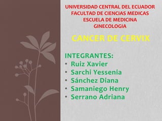 CANCER DE CERVIX
INTEGRANTES:
• Ruiz Xavier
• Sarchi Yessenia
• Sánchez Diana
• Samaniego Henry
• Serrano Adriana
UNIVERSIDAD CENTRAL DEL ECUADOR
FACULTAD DE CIENCIAS MEDICAS
ESCUELA DE MEDICINA
GINECOLOGIA
 