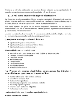 Gracias a la estrecha colaboración con nuestros clientes, aflorarán nuevas oportunidades de
negocios susceptibles de explotar con las herramientas web que ofrecemos.
7. La red como modelo de negocio electrónico
En el mercado actual no es suficiente fabricar un producto de calidad; debemos además aumentar
el valor generado por la empresa en sus diferentes áreas. Por ello, coincidimos con los expertos en
la necesidad de dar mayor protagonismo al valor en la cadena de suministro.
Las redes digitales son parte de un modelo empresarial competitivo en los mercados
internacionales. Una red de colaboraciones vía Internet posibilita la perfecta coordinación oferta
y demanda en el comercio electrónico.
Además, se pueden fortalecer los canales de compra actuales (y también los dirigidos a las ventas
y a los clientes) gracias a una herramienta web dirrigida al cliente.
7.1 Oportunidades para el canal de venta
 Oportunidades para el canal de venta
 Oportunidades para el canal de servicio al cliente
 Oportunidades para el canal de compra
Oportunidades para el canal de venta
 Sitio web de venta: disponemos de diversos modelos de tiendas virtuales:
 Catálogos de productos y servicios
 Carro de la compra
 Sistemas de pago
 Configuradores
 Cálculo de impuestos
 Transporte/logística
 Actualización de la oferta
7.2 Proceso de compra electrónica: solucionamos los trámites y
procedimientos para ejecutar la venta on line:
 Facilitar información sobre la oferta existente
 Consultar el estado del stock
 Elaborar ofertas pro-forma
 Determinar y desglosar el coste exacto del producto
 Procesar y registrar el pedido
 Informar sobre la situación del pedido
 Facturar automáticamente
7.3 Oportunidades para el canal de servicio al cliente
Gestión de datos del cliente:
 