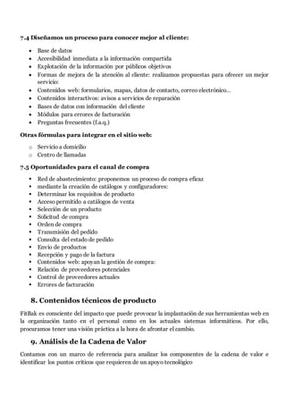 7.4 Diseñamos un proceso para conocer mejor al cliente:
 Base de datos
 Accesibilidad inmediata a la información compartida
 Explotación de la información por públicos objetivos
 Formas de mejora de la atención al cliente: realizamos propuestas para ofrecer un mejor
servicio:
 Contenidos web: formularios, mapas, datos de contacto, correo electrónico…
 Contenidos interactivos: avisos a servicios de reparación
 Bases de datos con información del cliente
 Módulos para errores de facturación
 Preguntas frecuentes (f.a.q.)
Otras fórmulas para integrar en el sitio web:
o Servicio a domicilio
o Centro de llamadas
7.5 Oportunidades para el canal de compra
 Red de abastecimiento: proponemos un proceso de compra eficaz
 mediante la creación de catálogos y configuradores:
 Determinar los requisitos de producto
 Acceso permitido a catálogos de venta
 Selección de un producto
 Solicitud de compra
 Orden de compra
 Transmisión del pedido
 Consulta del estado de pedido
 Envío de productos
 Recepción y pago de la factura
 Contenidos web: apoyan la gestión de compra:
 Relación de proveedores potenciales
 Control de proveedores actuales
 Errores de facturación
8. Contenidos técnicos de producto
FitBak es consciente del impacto que puede provocar la implantación de sus herramientas web en
la organización tanto en el personal como en los actuales sistemas informáticos. Por ello,
procuramos tener una visión práctica a la hora de afrontar el cambio.
9. Análisis de la Cadena de Valor
Contamos con un marco de referencia para analizar los componentes de la cadena de valor e
identificar los puntos críticos que requieren de un apoyo tecnológico
 