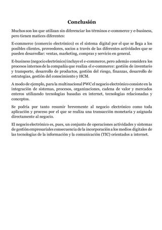 Conclusión
Muchosson los que utilizan sin diferenciar los términos e-commerce y e-business,
pero tienen matices diferentes:
E-commerce (comercio electrónico) es el sistema digital por el que se llega a los
posibles clientes, proveedores, socios a través de las diferentes actividades que se
pueden desarrollar: ventas, marketing, compras y servicio en general.
E-business (negocioelectrónico) incluyeel e-commerce, pero además considera los
procesos internosde la compañía que realiza el e-commerce: gestión de inventario
y transporte, desarrollo de productos, gestión del riesgo, finanzas, desarrollo de
estrategias, gestión del conocimiento y HCM.
A modo de ejemplo, para la multinacionalPWCel negocioelectrónicoconsisteen la
integración de sistemas, procesos, organizaciones, cadena de valor y mercados
enteros utilizando tecnologías basadas en internet, tecnologías relacionadas y
conceptos.
Se podría por tanto resumir brevemente al negocio electrónico como toda
aplicación y proceso por el que se realiza una transacción monetaria y asignada
directamente al negocio.
El negocioelectrónico es, pues, un conjunto de operaciones actividades y sistemas
de gestiónempresarialesconsecuencia dela incorporacióna los medios digitales de
las tecnologías de la información y la comunicación (TIC) orientados a internet.
 
