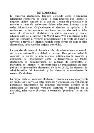 INTRODUCION
El comercio electrónico, también conocido como e-commerce
(electronic commerce en inglés) o bien negocios por Internet o
negocios online, consiste en la compra y venta de productos o de
servicios a través de medios electrónicos, tales como Internet y otras
redes informáticas. Originalmente el término se aplicaba a la
realización de transacciones mediante medios electrónicos tales
como el Intercambio electrónico de datos, sin embargo con el
advenimiento de la Internet y la World Wide Web a mediados de los
años 90 comenzó a referirse principalmente a la venta de bienes y
servicios a través de Internet, usando como forma de pago medios
electrónicos, tales como las tarjetas de crédito.
La cantidad de comercio llevada a cabo electrónicamente ha crecido
de manera extraordinaria debido a Internet. Una gran variedad de
comercio se realiza de esta manera, estimulando la creación y
utilización de innovaciones como la transferencia de fondos
electrónica, la administración de cadenas de suministro, el
marketing en Internet, el procesamiento de transacciones en línea
(OLTP), el intercambio electrónico de datos (EDI), los sistemas de
administración del inventario y los sistemas automatizados de
recolección de datos.
La mayor parte del comercio electrónico consiste en la compra y venta
de productos o servicios entre personas y empresas, sin embargo un
porcentaje considerable del comercio electrónico consiste en la
adquisición de artículos virtuales (software y derivados en su
mayoría), tales como el acceso a contenido "premium" de un sitio
web.
 